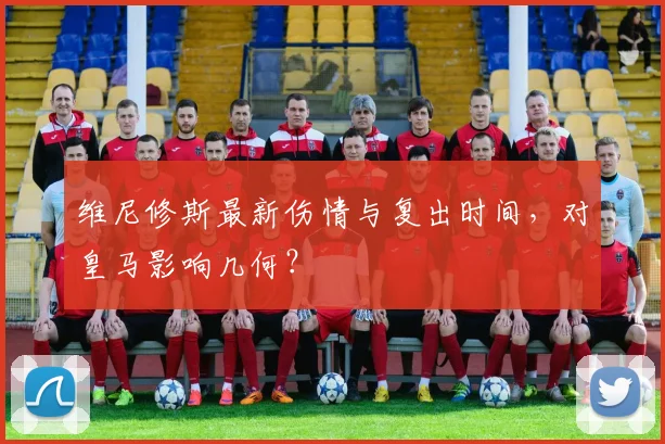 维尼修斯最新伤情与复出时间，对皇马影响几何？