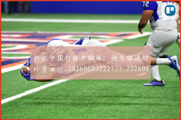 科比中国行经典瞬间：他与球迷的珍贵回忆_20260603222733_20260802165041