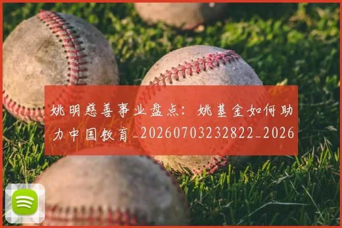姚明慈善事业盘点:姚基金如何助力中国教育_20260703232822_20260720191938
