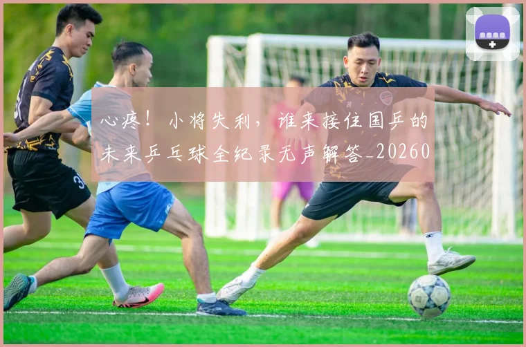 心疼！小将失利，谁来接住国乒的未来乒乓球全纪录无声解答_20260704173954