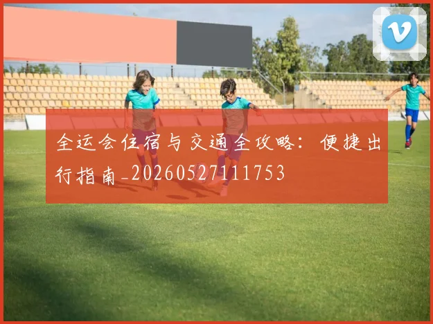全运会住宿与交通全攻略：便捷出行指南_20260527111753