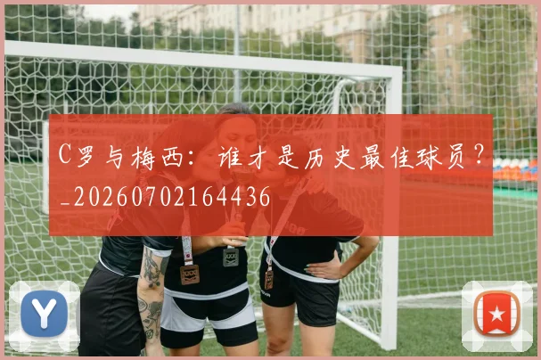 C罗与梅西：谁才是历史最佳球员？_20260702164436