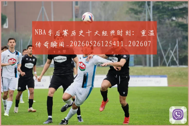 NBA季后赛历史十大经典时刻：重温传奇瞬间_20260526125411_20260701215741_20260714210731
