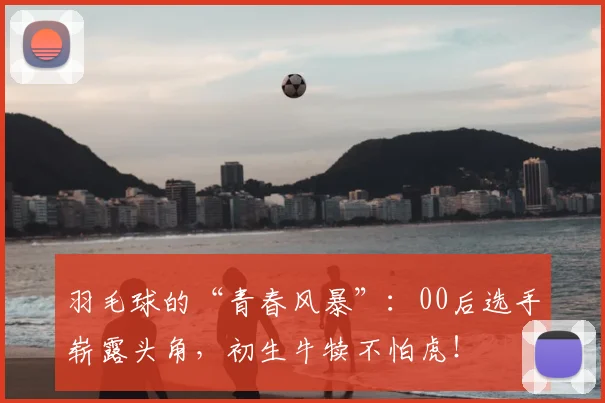 羽毛球的“青春风暴”:00后选手崭露头角,初生牛犊不怕虎!
