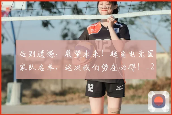 告别遗憾，展望未来！越南电竞国家队名单，这次我们势在必得！_20260719155219