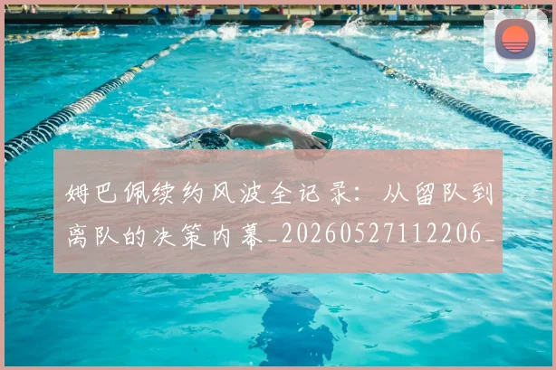 姆巴佩续约风波全记录：从留队到离队的决策内幕_20260527112206_20260703232038