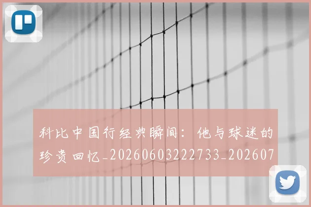 科比中国行经典瞬间：他与球迷的珍贵回忆_20260603222733_20260708195127