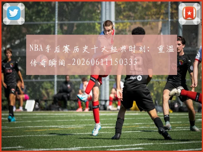 NBA季后赛历史十大经典时刻:重温传奇瞬间_20260611150333
