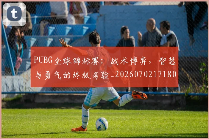 PUBG全球锦标赛：战术博弈，智慧与勇气的终极考验_20260702171808_20260714215016
