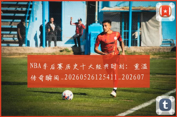NBA季后赛历史十大经典时刻：重温传奇瞬间_20260526125411_20260701215741_20260714210731