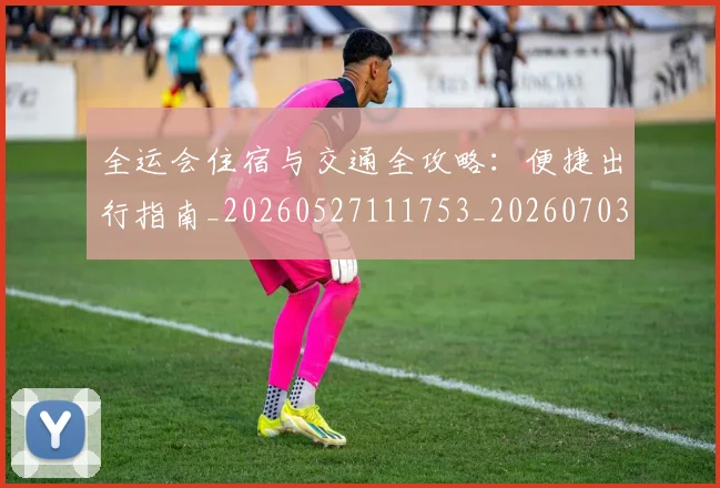 全运会住宿与交通全攻略：便捷出行指南_20260527111753_20260703214457_20260718004012