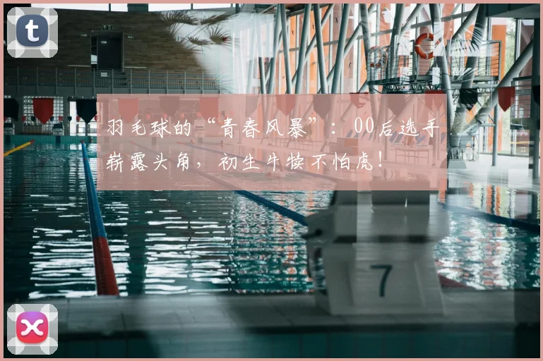 羽毛球的“青春风暴”：00后选手崭露头角，初生牛犊不怕虎！