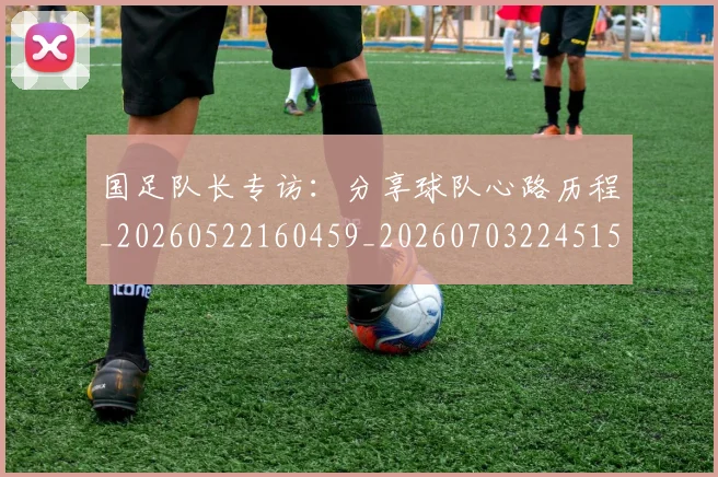 国足队长专访：分享球队心路历程_20260522160459_20260703224515_20260719165504