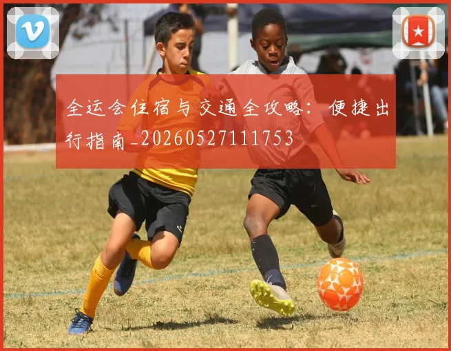 全运会住宿与交通全攻略：便捷出行指南_20260527111753
