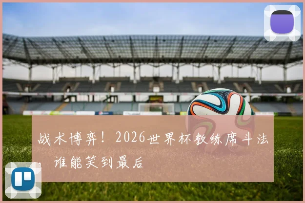 战术博弈！2026世界杯教练席斗法，谁能笑到最后
