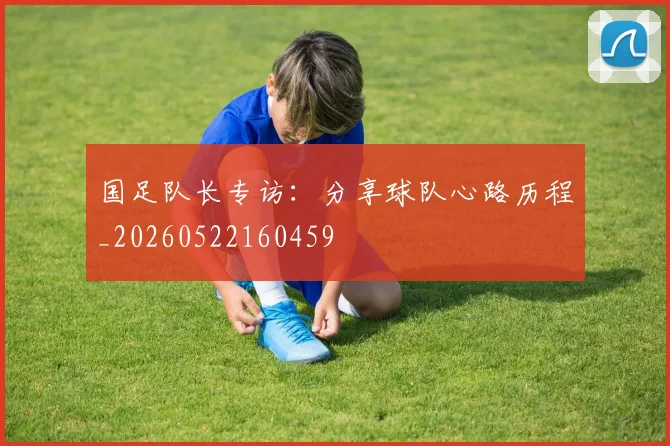 国足队长专访：分享球队心路历程_20260522160459