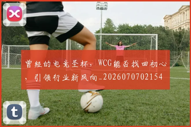 曾经的电竞圣杯，WCG能否找回初心，引领行业新风向_20260707021545