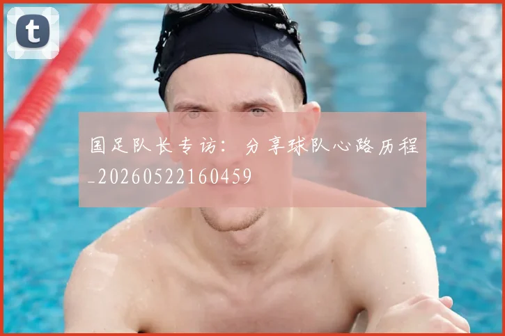 国足队长专访：分享球队心路历程_20260522160459