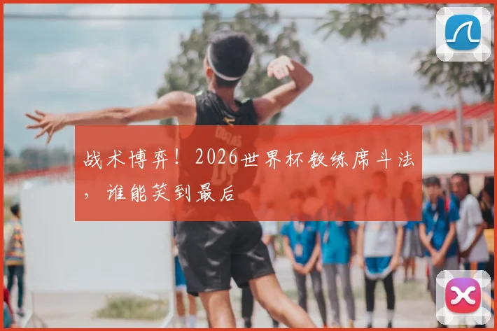 战术博弈！2026世界杯教练席斗法，谁能笑到最后