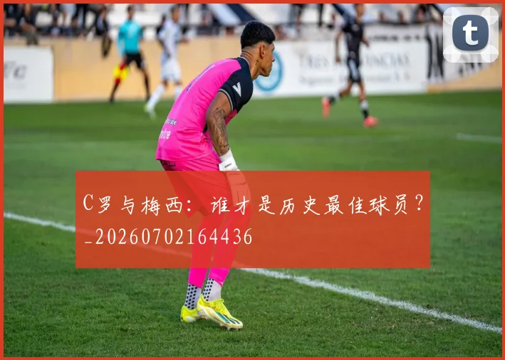 C罗与梅西:谁才是历史最佳球员?_20260702164436