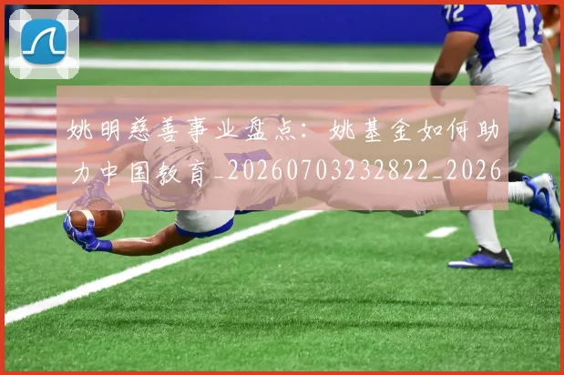 姚明慈善事业盘点：姚基金如何助力中国教育_20260703232822_20260720191938